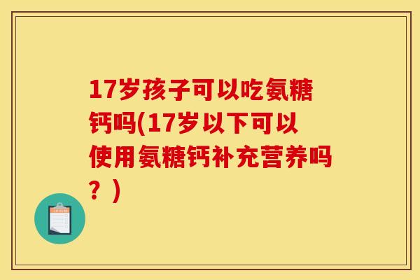 17岁孩子可以吃氨糖钙吗(17岁以下可以使用氨糖钙补充营养吗？)