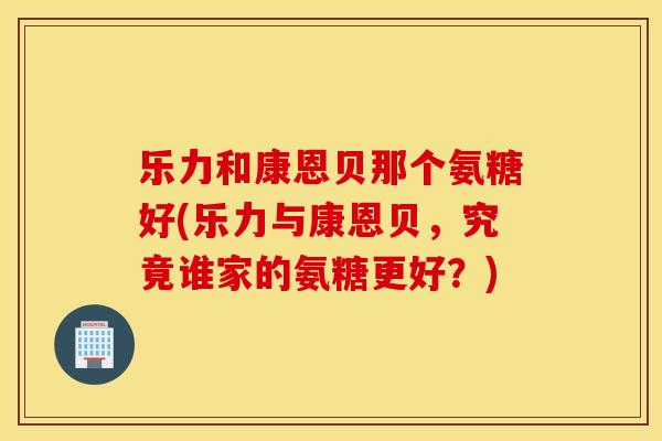 乐力和康恩贝那个氨糖好(乐力与康恩贝，究竟谁家的氨糖更好？)