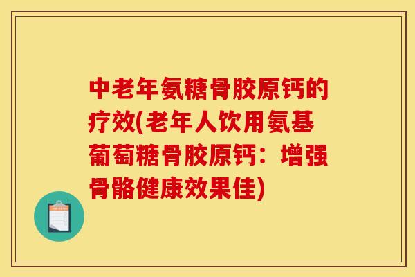 中老年氨糖骨胶原钙的疗效(老年人饮用氨基葡萄糖骨胶原钙：增强骨骼健康效果佳)