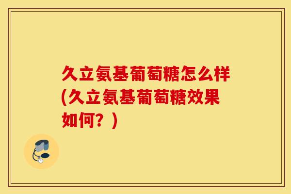 久立氨基葡萄糖怎么样(久立氨基葡萄糖效果如何？)
