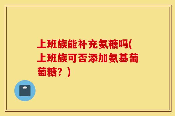 上班族能补充氨糖吗(上班族可否添加氨基葡萄糖？)