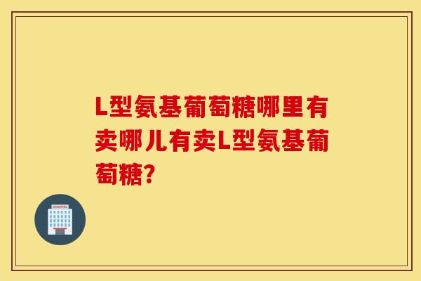 L型氨基葡萄糖哪里有卖哪儿有卖L型氨基葡萄糖？