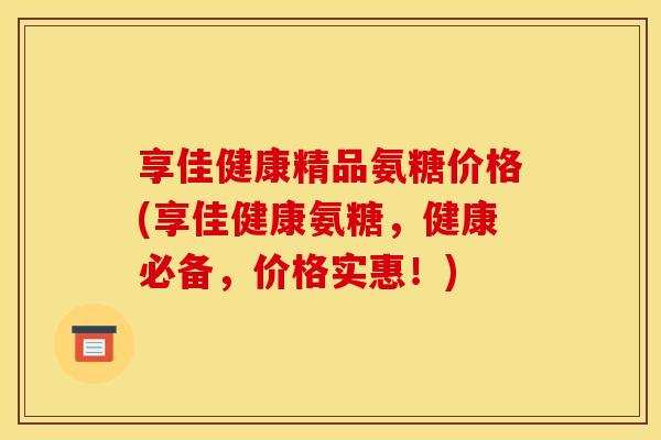 享佳健康精品氨糖价格(享佳健康氨糖，健康必备，价格实惠！)