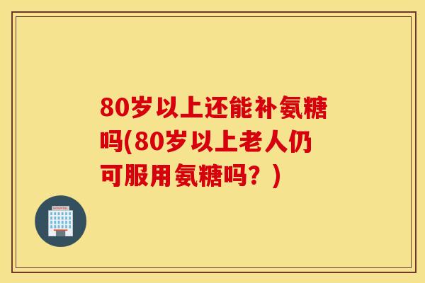 80岁以上还能补氨糖吗(80岁以上老人仍可服用氨糖吗？)