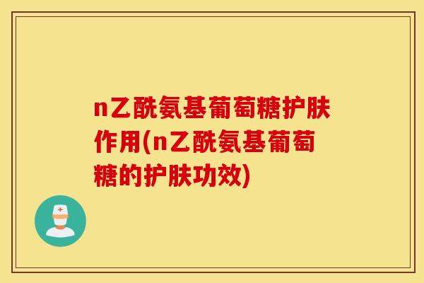 n乙酰氨基葡萄糖护肤作用(n乙酰氨基葡萄糖的护肤功效)