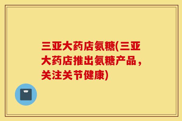 三亚大药店氨糖(三亚大药店推出氨糖产品，关注关节健康)