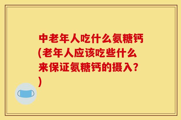 中老年人吃什么氨糖钙(老年人应该吃些什么来保证氨糖钙的摄入？)