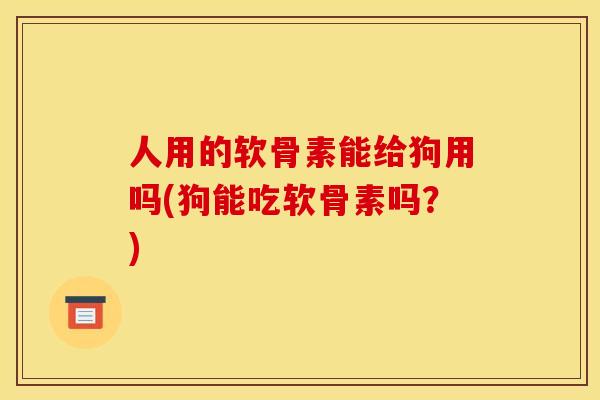 人用的软骨素能给狗用吗(狗能吃软骨素吗？)