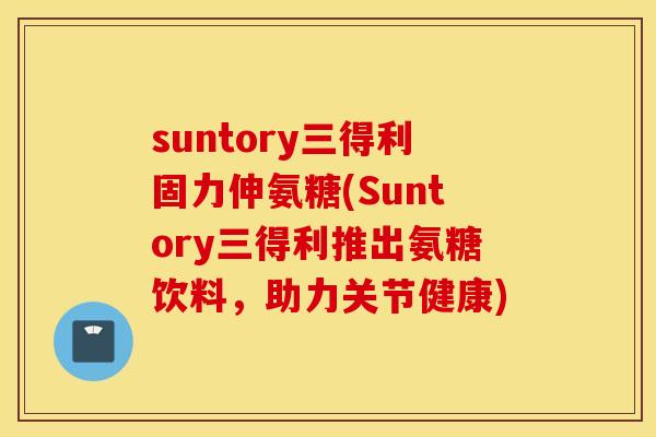 suntory三得利固力伸氨糖(Suntory三得利推出氨糖饮料，助力关节健康)