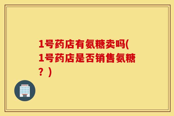 1号药店有氨糖卖吗(1号药店是否销售氨糖？)