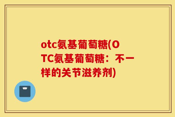 otc氨基葡萄糖(OTC氨基葡萄糖：不一样的关节滋养剂)