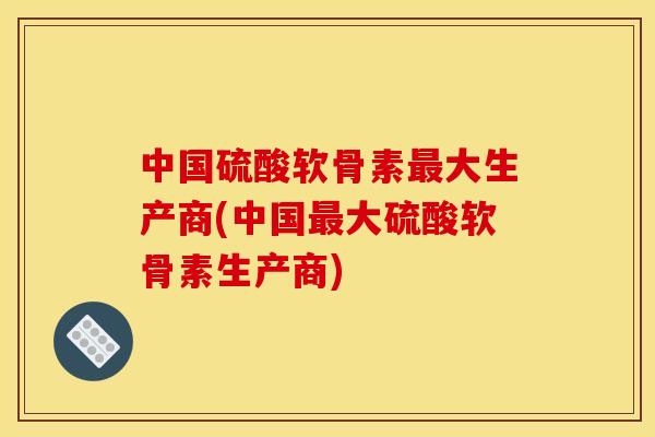 中国硫酸软骨素最大生产商(中国最大硫酸软骨素生产商)