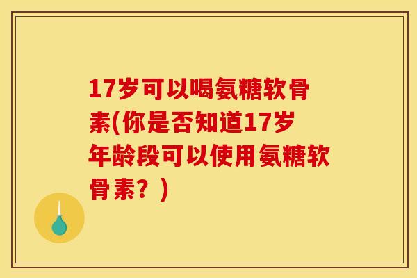 17岁可以喝氨糖软骨素(你是否知道17岁年龄段可以使用氨糖软骨素？)