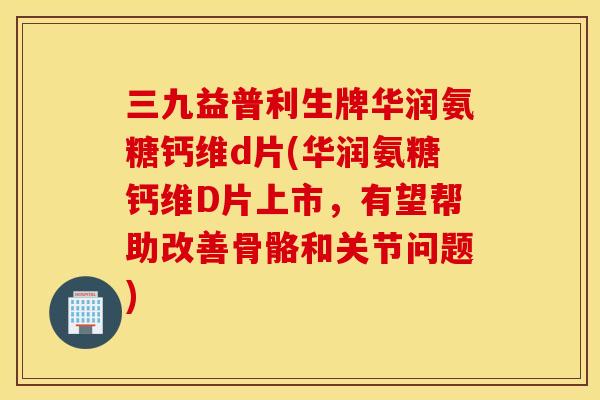 三九益普利生牌华润氨糖钙维d片(华润氨糖钙维D片上市，有望帮助改善骨骼和关节问题)