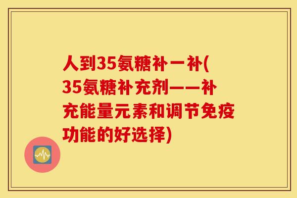 人到35氨糖补一补(35氨糖补充剂——补充能量元素和调节免疫功能的好选择)