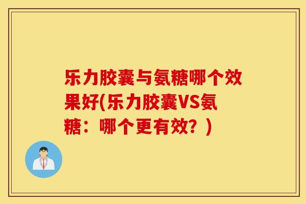 乐力胶囊与氨糖哪个效果好(乐力胶囊VS氨糖：哪个更有效？)