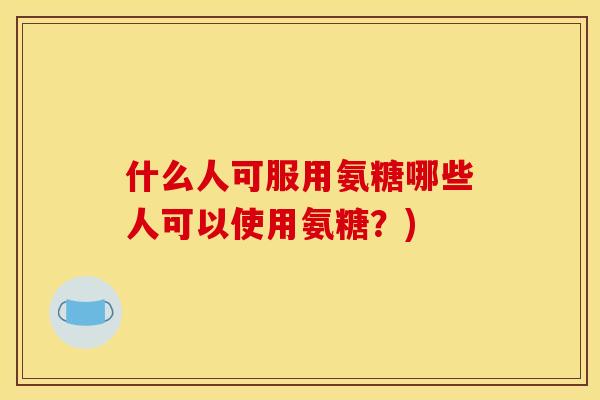 什么人可服用氨糖哪些人可以使用氨糖?) 什么人可服用氨糖哪些人可以使用氨糖?)
