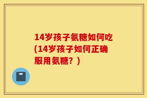 14岁孩子氨糖如何吃(14岁孩子如何正确服用氨糖？)