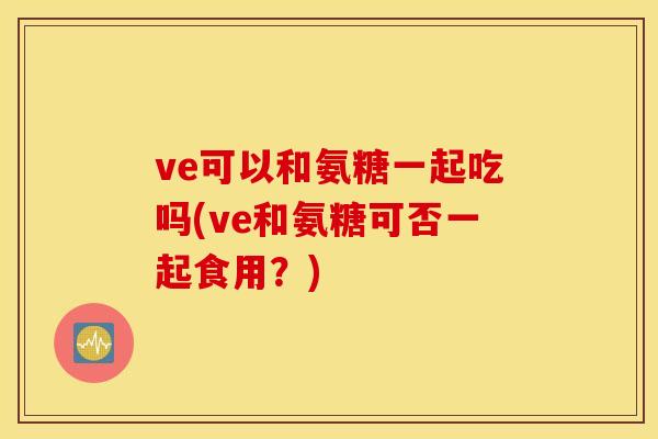 ve可以和氨糖一起吃吗(ve和氨糖可否一起食用？)