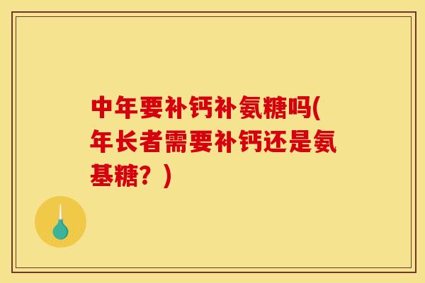 中年要补钙补氨糖吗(年长者需要补钙还是氨基糖？)