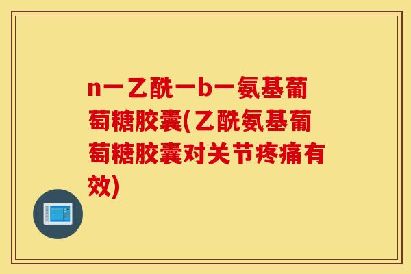 n一乙酰一b一氨基葡萄糖胶囊(乙酰氨基葡萄糖胶囊对关节疼痛有效)
