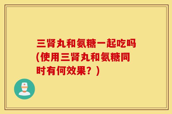 三肾丸和氨糖一起吃吗(使用三肾丸和氨糖同时有何效果？)
