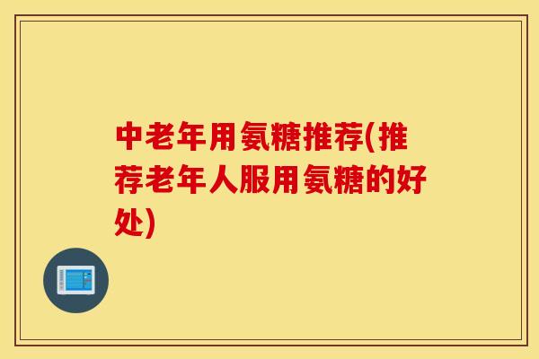 中老年用氨糖推荐(推荐老年人服用氨糖的好处)