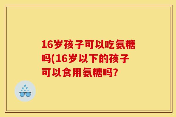 16岁孩子可以吃氨糖吗(16岁以下的孩子可以食用氨糖吗？