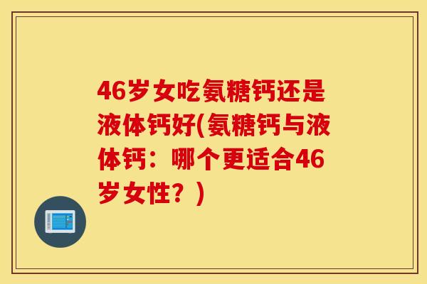 46岁女吃氨糖钙还是液体钙好(氨糖钙与液体钙：哪个更适合46岁女性？)