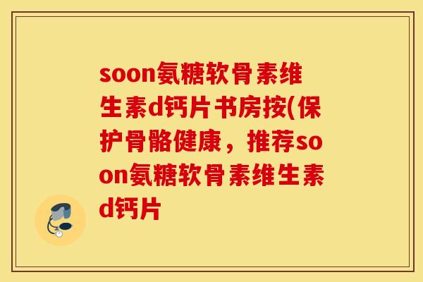 soon氨糖软骨素维生素d钙片书房按(保护骨骼健康，推荐soon氨糖软骨素维生素d钙片