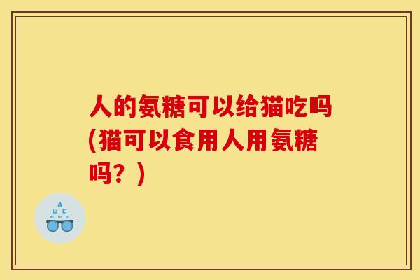 人的氨糖可以给猫吃吗(猫可以食用人用氨糖吗？)