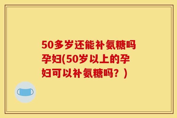 50多岁还能补氨糖吗孕妇(50岁以上的孕妇可以补氨糖吗？)