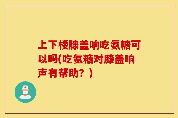 上下楼膝盖响吃氨糖可以吗(吃氨糖对膝盖响声有帮助？)