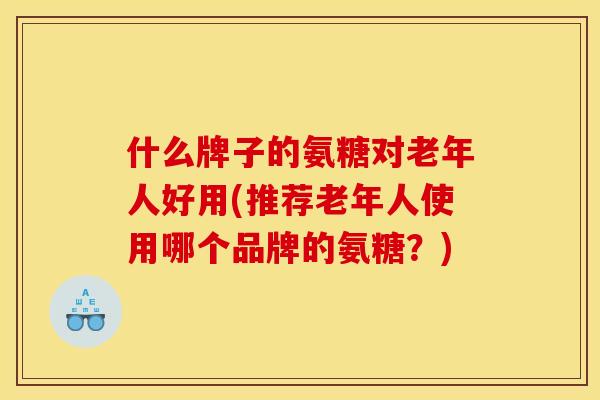 什么牌子的氨糖对老年人好用(推荐老年人使用哪个品牌的氨糖？)