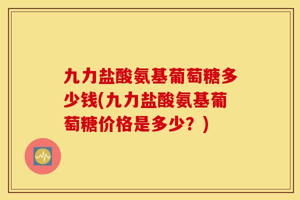 九力盐酸氨基葡萄糖多少钱(九力盐酸氨基葡萄糖价格是多少？)