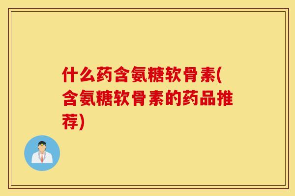 什么药含氨糖软骨素(含氨糖软骨素的药品推荐)