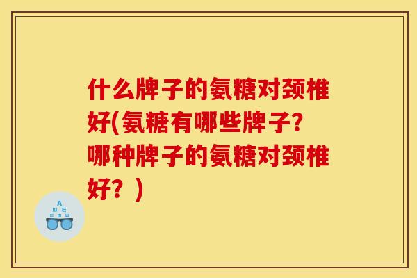 什么牌子的氨糖对颈椎好(氨糖有哪些牌子？哪种牌子的氨糖对颈椎好？)