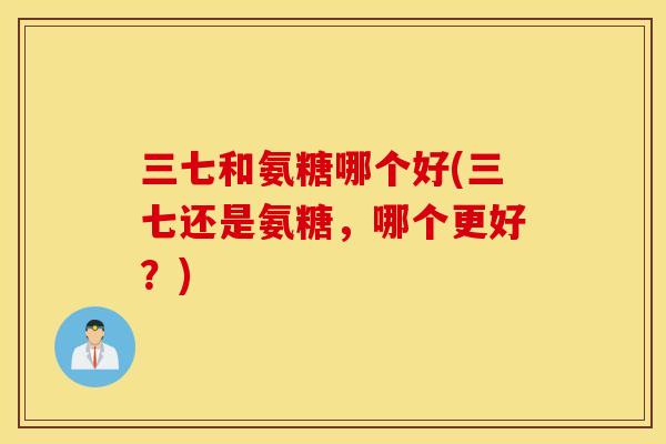 三七和氨糖哪个好(三七还是氨糖，哪个更好？)