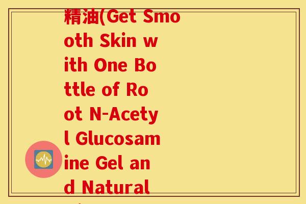 一条根氨糖凝露有一瓶精油(Get Smooth Skin with One Bottle of Root N-Acetyl Glucosamine Gel and Natural Oil Blend)