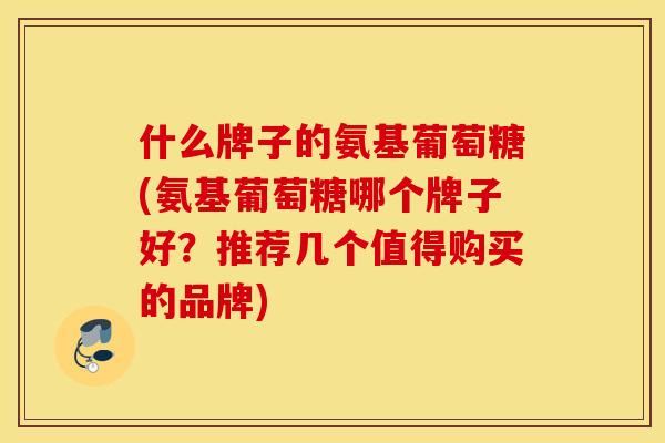 什么牌子的氨基葡萄糖(氨基葡萄糖哪个牌子好？推荐几个值得购买的品牌)