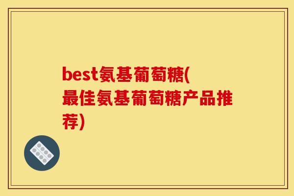 best氨基葡萄糖(最佳氨基葡萄糖产品推荐) best氨基葡萄糖(最佳氨基葡萄糖产品推荐)