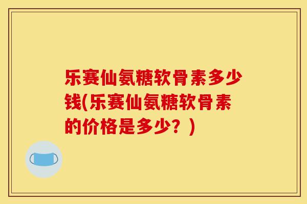 乐赛仙氨糖软骨素多少钱(乐赛仙氨糖软骨素的价格是多少？)