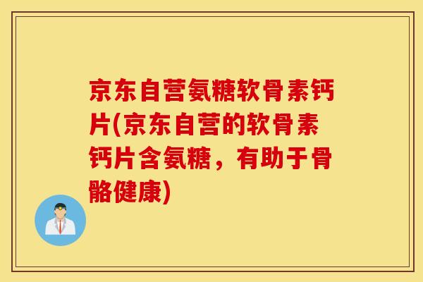 京东自营氨糖软骨素钙片(京东自营的软骨素钙片含氨糖，有助于骨骼健康)