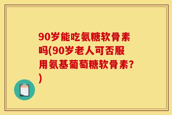 90岁能吃氨糖软骨素吗(90岁老人可否服用氨基葡萄糖软骨素?) 90岁能吃氨糖软骨素吗(90岁老人可否服用氨基葡萄糖软骨素?)