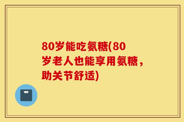 80岁能吃氨糖(80岁老人也能享用氨糖，助关节舒适)
