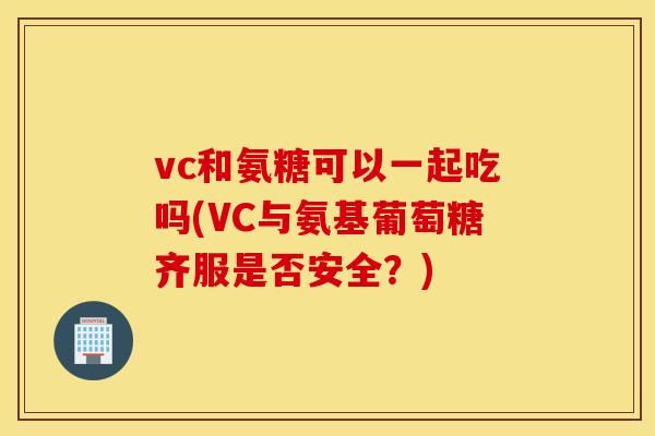 vc和氨糖可以一起吃吗(VC与氨基葡萄糖齐服是否安全？)