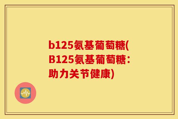 b125氨基葡萄糖(B125氨基葡萄糖：助力关节健康)