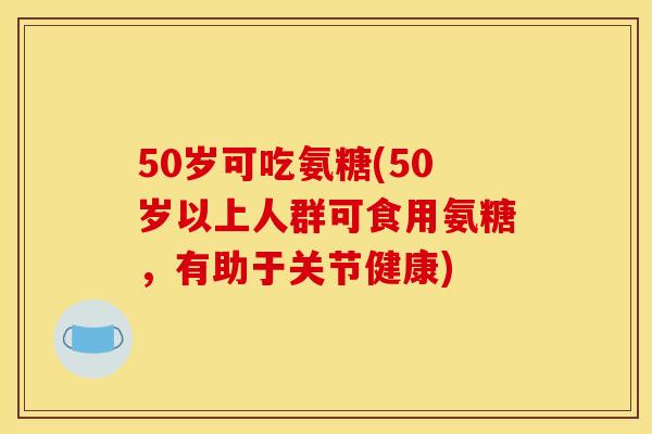 50岁可吃氨糖(50岁以上人群可食用氨糖，有助于关节健康)