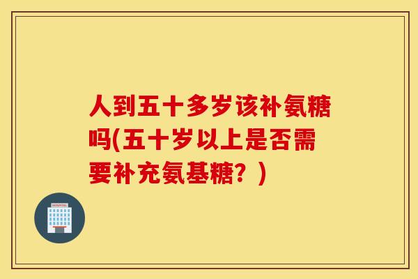 人到五十多岁该补氨糖吗(五十岁以上是否需要补充氨基糖?) 人到五十多岁该补氨糖吗(五十岁以上是否需要补充氨基糖?)