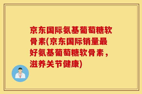 京东国际氨基葡萄糖软骨素(京东国际销量最好氨基葡萄糖软骨素，滋养关节健康)